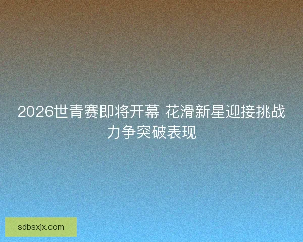 2026世青赛即将开幕 花滑新星迎接挑战力争突破表现