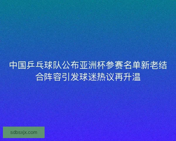 中国乒乓球队公布亚洲杯参赛名单新老结合阵容引发球迷热议再升温