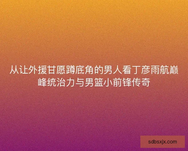 从让外援甘愿蹲底角的男人看丁彦雨航巅峰统治力与男篮小前锋传奇