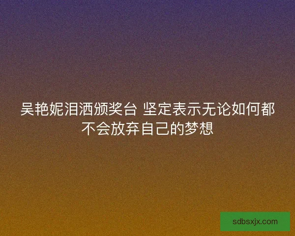 吴艳妮泪洒颁奖台 坚定表示无论如何都不会放弃自己的梦想