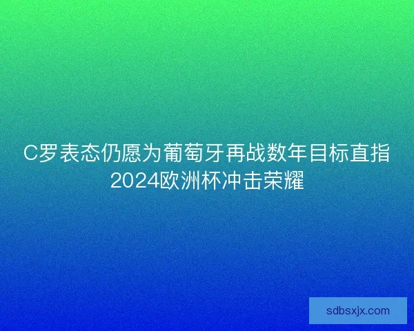 C罗表态仍愿为葡萄牙再战数年目标直指2024欧洲杯冲击荣耀